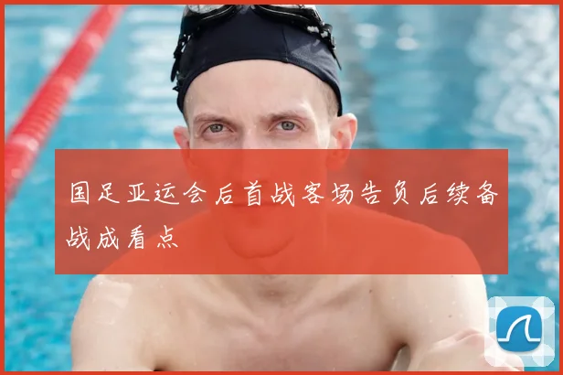 国足亚运会后首战客场告负后续备战成看点