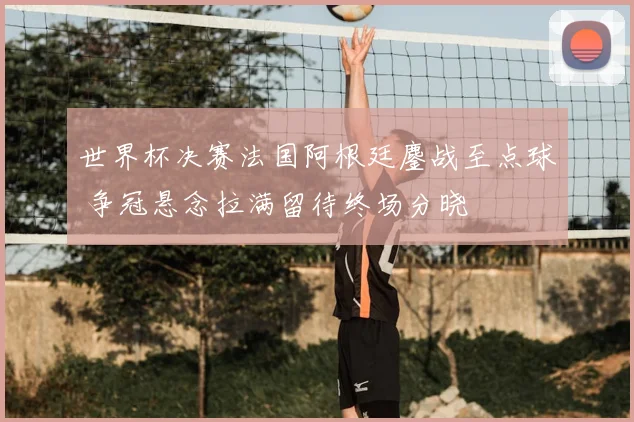世界杯决赛法国阿根廷鏖战至点球 争冠悬念拉满留待终场分晓