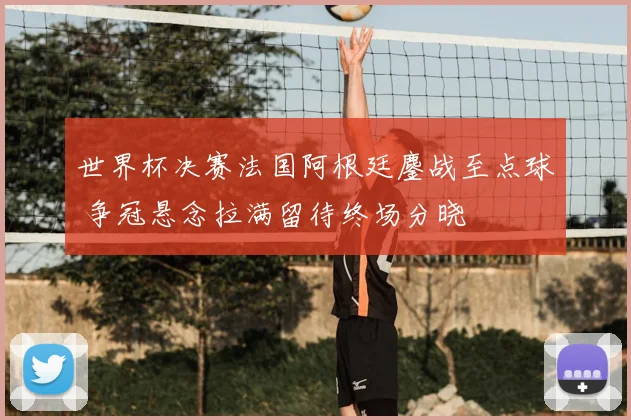 世界杯决赛法国阿根廷鏖战至点球 争冠悬念拉满留待终场分晓
