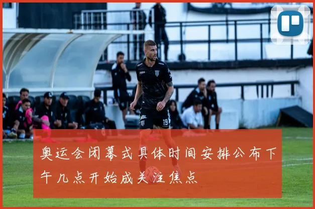 奥运会闭幕式具体时间安排公布下午几点开始成关注焦点