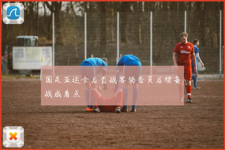 国足亚运会后首战客场告负后续备战成看点