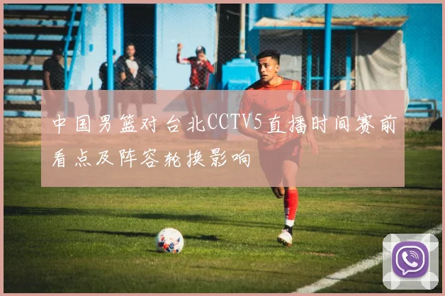 中国男篮对台北CCTV5直播时间赛前看点及阵容轮换影响