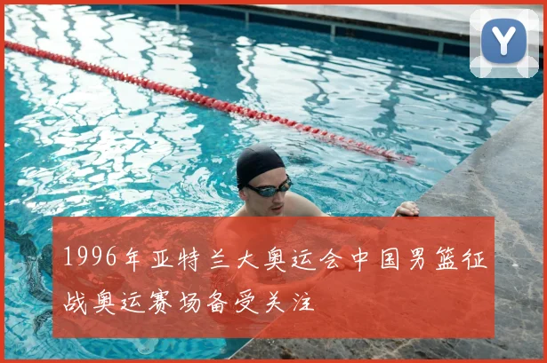 1996年亚特兰大奥运会中国男篮征战奥运赛场备受关注