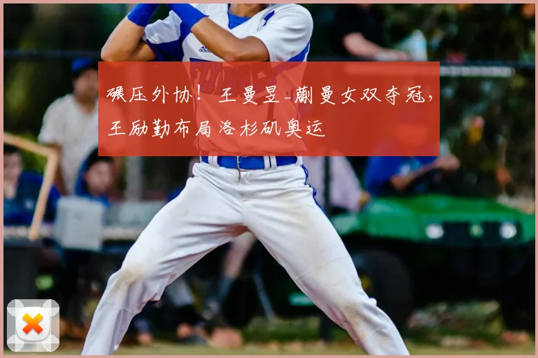 碾压外协!王曼昱_蒯曼女双夺冠,王励勤布局洛杉矶奥运