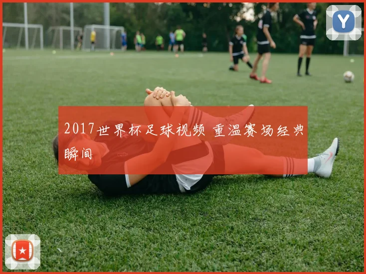 2017世界杯足球视频 重温赛场经典瞬间