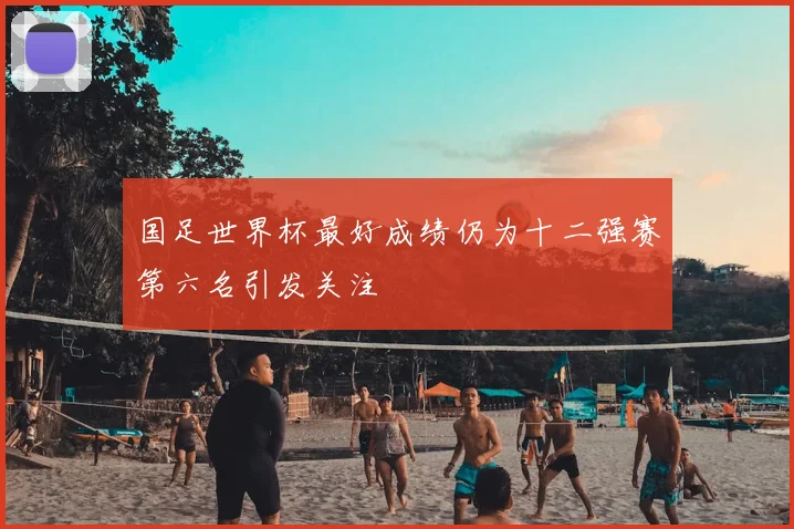 国足世界杯最好成绩仍为十二强赛第六名引发关注