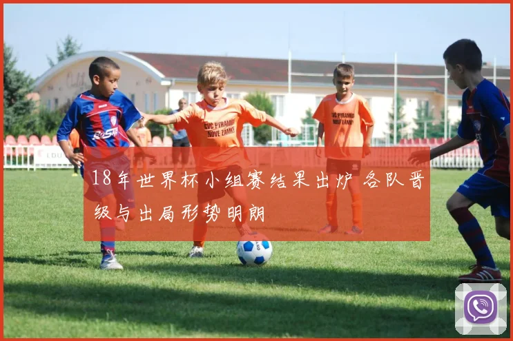 18年世界杯小组赛结果出炉 各队晋级与出局形势明朗