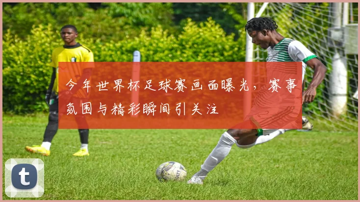 今年世界杯足球赛画面曝光，赛事氛围与精彩瞬间引关注