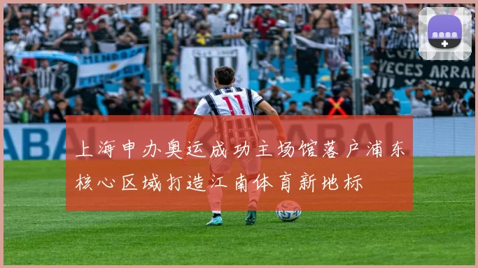 上海申办奥运成功主场馆落户浦东核心区域打造江南体育新地标