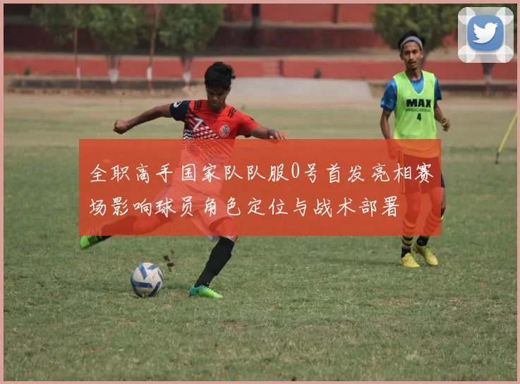 全职高手国家队队服0号首发亮相赛场影响球员角色定位与战术部署