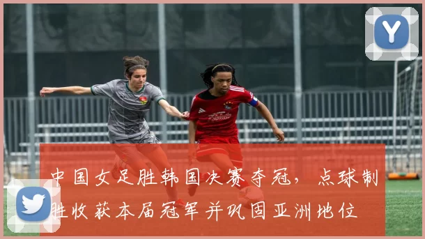 中国女足胜韩国决赛夺冠，点球制胜收获本届冠军并巩固亚洲地位