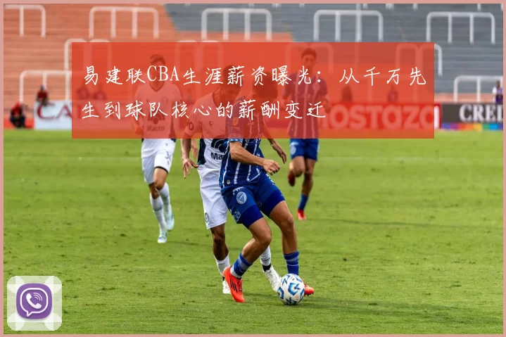 易建联CBA生涯薪资曝光：从千万先生到球队核心的薪酬变迁