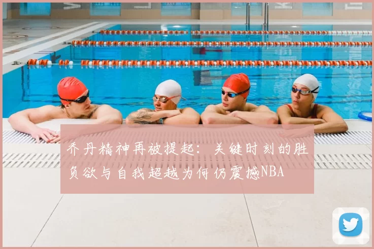 乔丹精神再被提起：关键时刻的胜负欲与自我超越为何仍震撼NBA