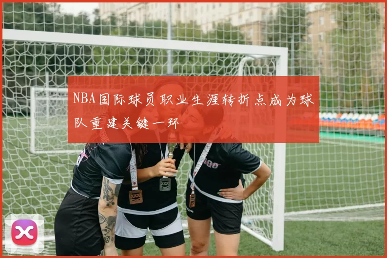 NBA国际球员职业生涯转折点成为球队重建关键一环