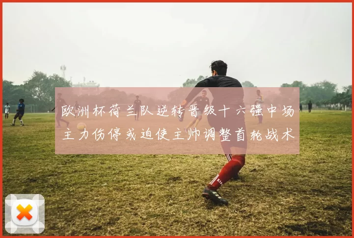 欧洲杯荷兰队逆转晋级十六强中场主力伤停或迫使主帅调整首轮战术布置