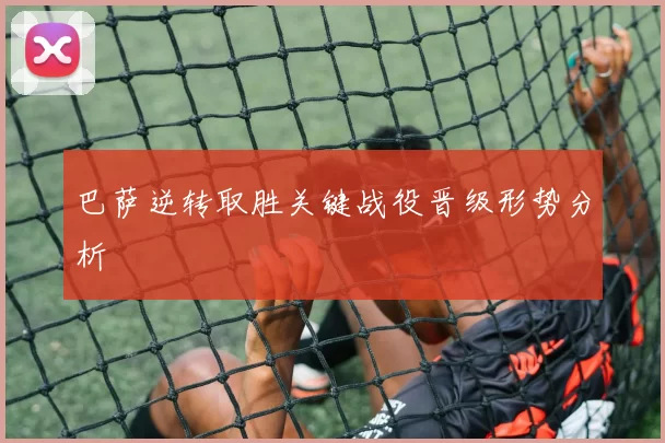 巴萨逆转取胜关键战役晋级形势分析