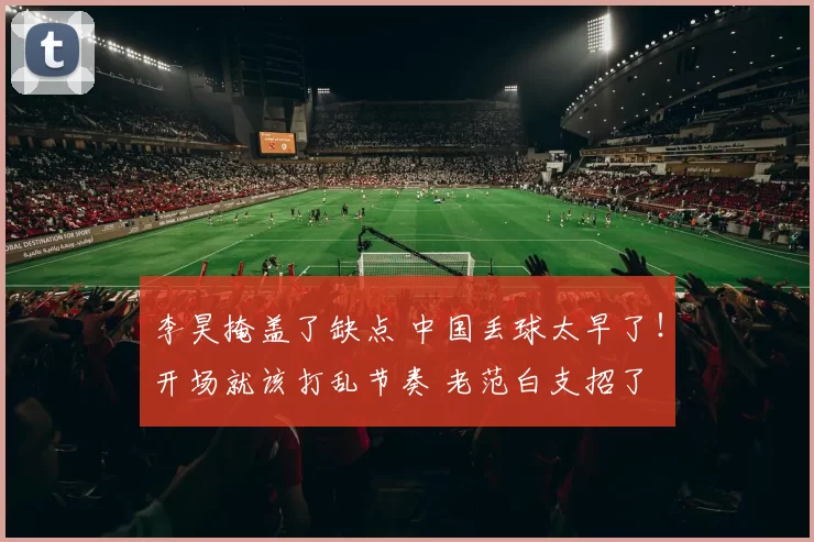 李昊掩盖了缺点 中国丢球太早了！开场就该打乱节奏 老范白支招了