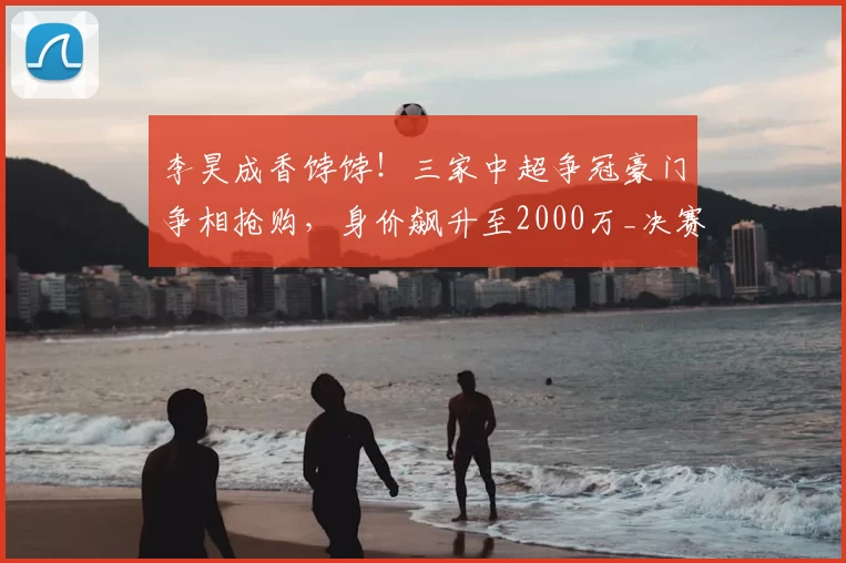 李昊成香饽饽！三家中超争冠豪门争相抢购，身价飙升至2000万_决赛_国足_西海岸