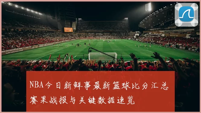 NBA今日新鲜事最新篮球比分汇总 赛果战报与关键数据速览
