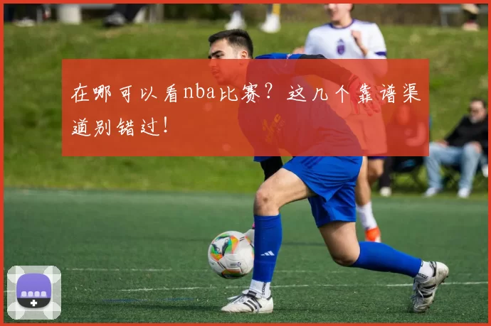 在哪可以看nba比赛?这几个靠谱渠道别错过!