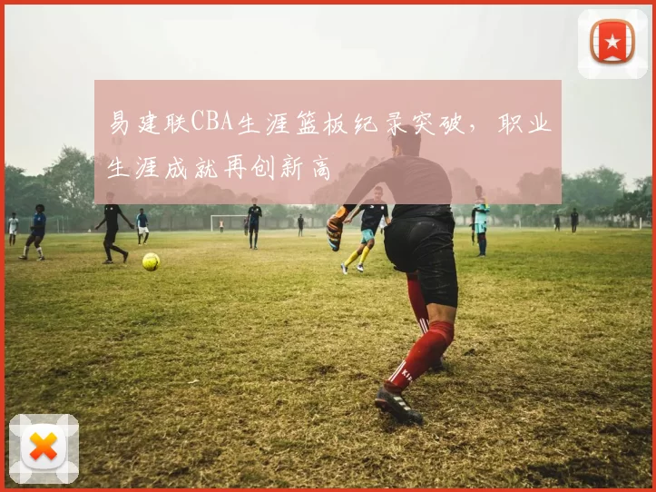 易建联CBA生涯篮板纪录突破，职业生涯成就再创新高