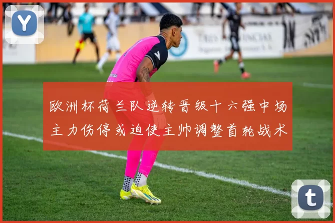 欧洲杯荷兰队逆转晋级十六强中场主力伤停或迫使主帅调整首轮战术布置