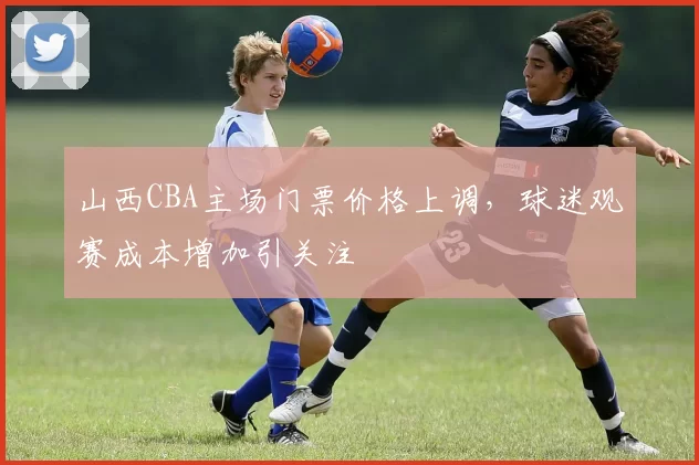 山西CBA主场门票价格上调，球迷观赛成本增加引关注