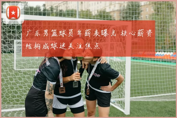 广东男篮球员年薪表曝光 核心薪资结构成球迷关注焦点