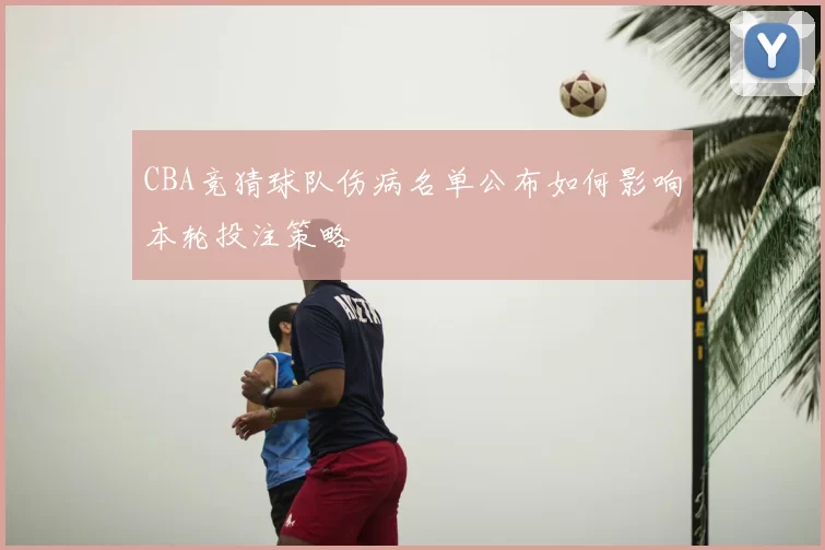 CBA竞猜球队伤病名单公布如何影响本轮投注策略