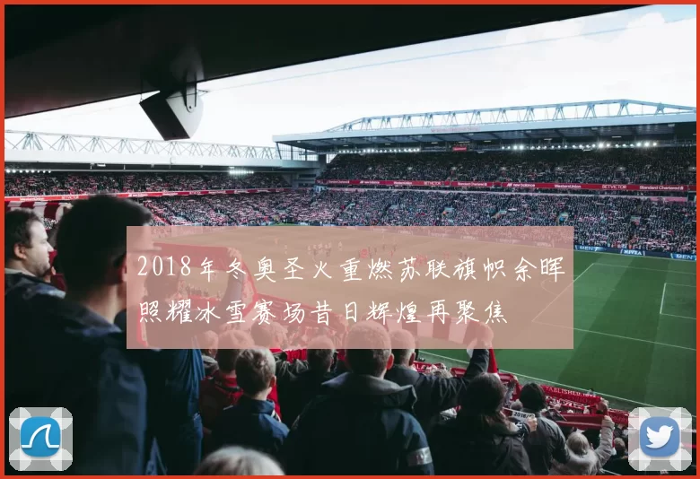 2018年冬奥圣火重燃苏联旗帜余晖照耀冰雪赛场昔日辉煌再聚焦
