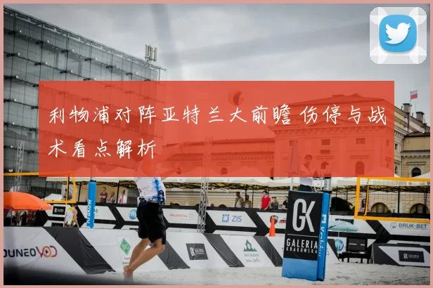 利物浦对阵亚特兰大前瞻 伤停与战术看点解析