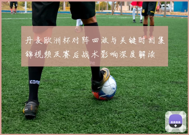 丹麦欧洲杯对阵回放与关键时刻集锦视频及赛后战术影响深度解读