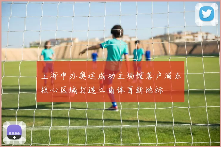 上海申办奥运成功主场馆落户浦东核心区域打造江南体育新地标