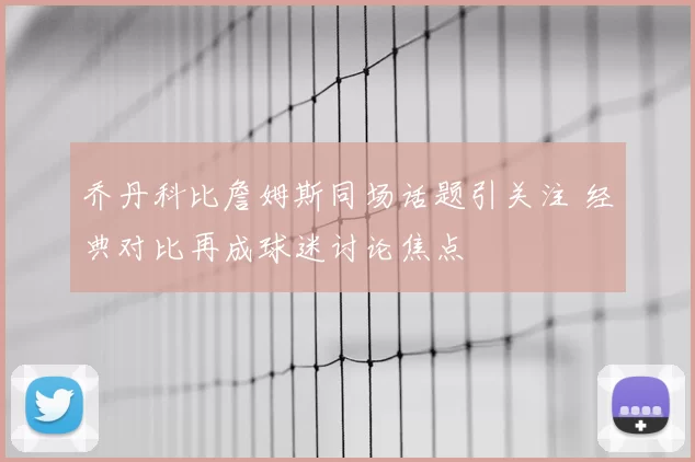 乔丹科比詹姆斯同场话题引关注 经典对比再成球迷讨论焦点
