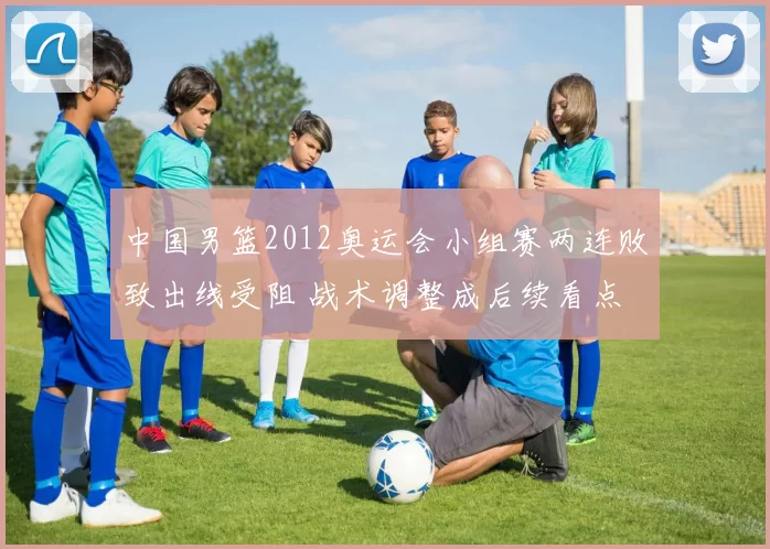 中国男篮2012奥运会小组赛两连败致出线受阻 战术调整成后续看点