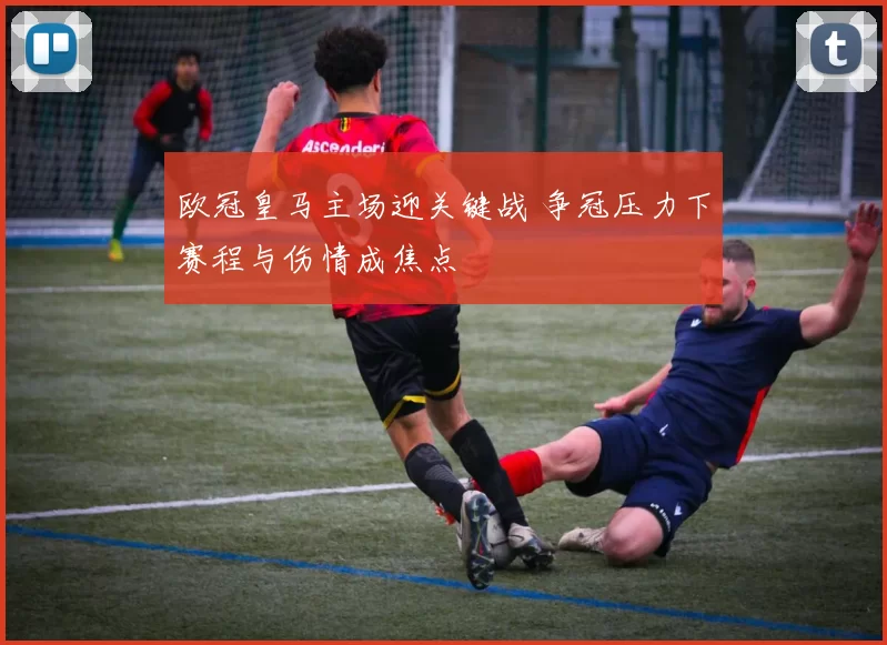 欧冠皇马主场迎关键战 争冠压力下赛程与伤情成焦点