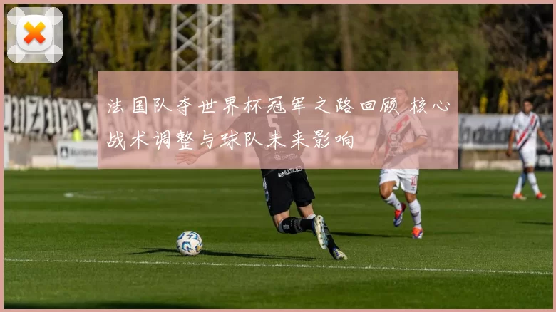 法国队夺世界杯冠军之路回顾 核心战术调整与球队未来影响