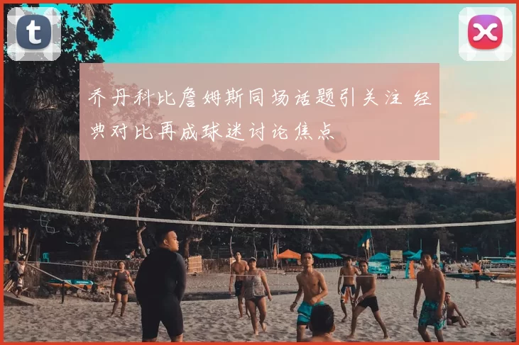 乔丹科比詹姆斯同场话题引关注 经典对比再成球迷讨论焦点