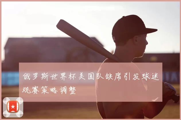 俄罗斯世界杯美国队缺席引发球迷观赛策略调整