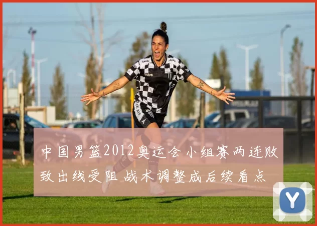 中国男篮2012奥运会小组赛两连败致出线受阻 战术调整成后续看点