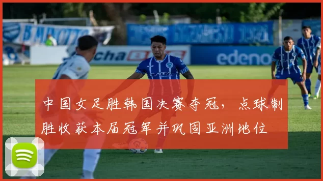 中国女足胜韩国决赛夺冠，点球制胜收获本届冠军并巩固亚洲地位