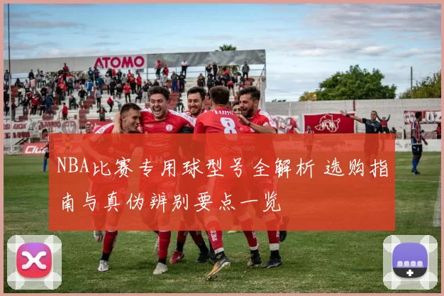 NBA比赛专用球型号全解析 选购指南与真伪辨别要点一览