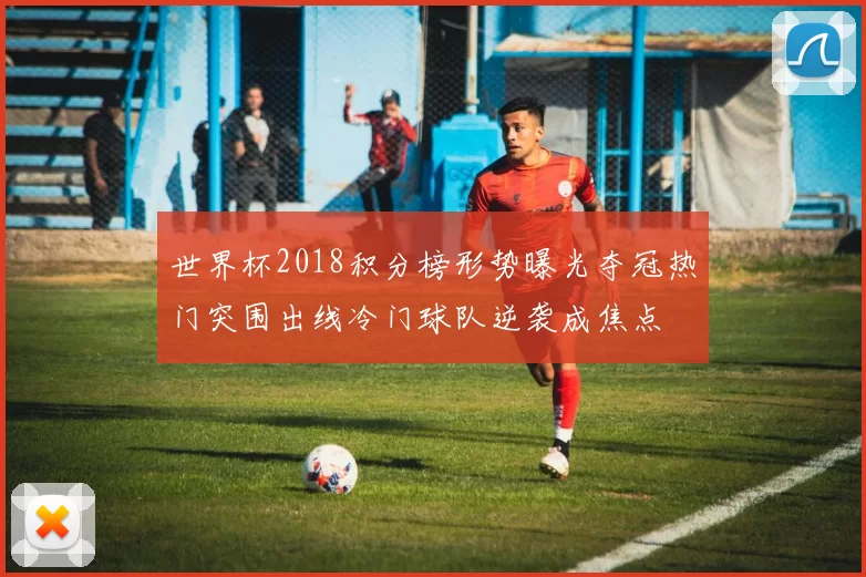 世界杯2018积分榜形势曝光夺冠热门突围出线冷门球队逆袭成焦点