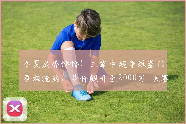 李昊成香饽饽！三家中超争冠豪门争相抢购，身价飙升至2000万_决赛_国足_西海岸