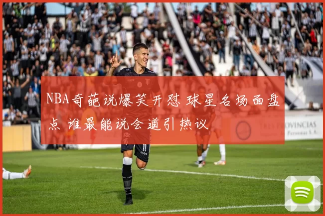 NBA奇葩说爆笑开怼 球星名场面盘点 谁最能说会道引热议