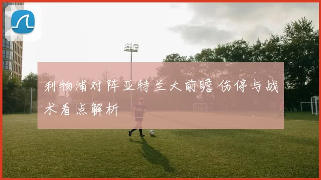 利物浦对阵亚特兰大前瞻 伤停与战术看点解析