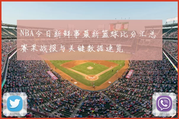 NBA今日新鲜事最新篮球比分汇总 赛果战报与关键数据速览