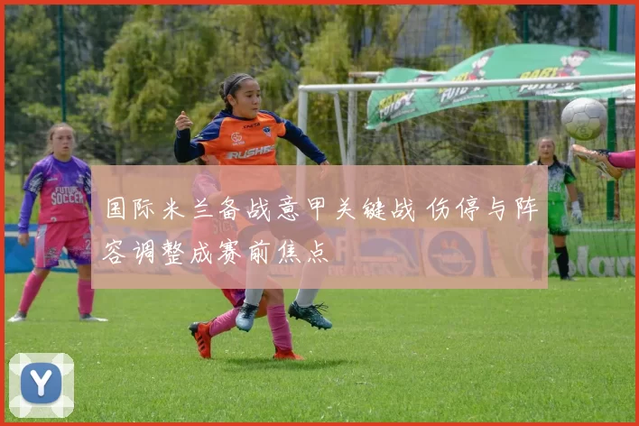 国际米兰备战意甲关键战 伤停与阵容调整成赛前焦点