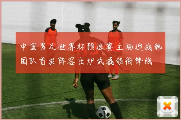 中国男足世界杯预选赛主场迎战韩国队首发阵容出炉武磊领衔锋线