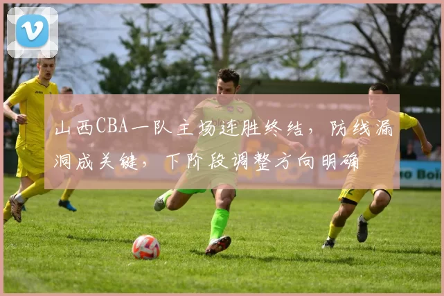 山西CBA一队主场连胜终结，防线漏洞成关键，下阶段调整方向明确